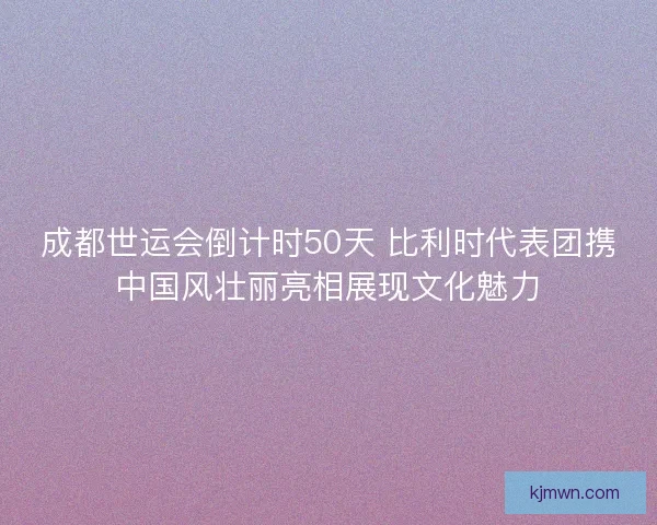 成都世运会倒计时50天 比利时代表团携中国风壮丽亮相展现文化魅力