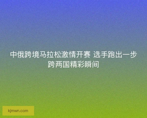 中俄跨境马拉松激情开赛 选手跑出一步跨两国精彩瞬间