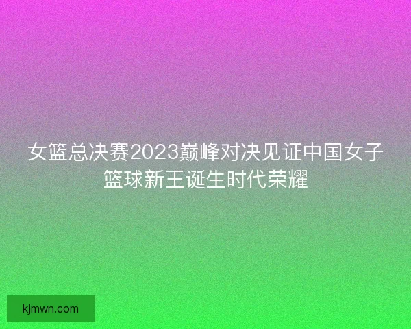 女篮总决赛2023巅峰对决见证中国女子篮球新王诞生时代荣耀