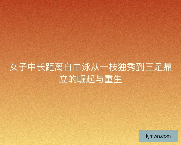 女子中长距离自由泳从一枝独秀到三足鼎立的崛起与重生