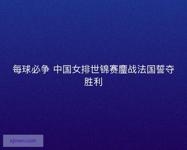 每球必争 中国女排世锦赛鏖战法国誓夺胜利